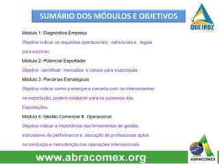SUMÁRIO DOS MÓDULOS E OBJETIVOS
Módulo 1: Diagnóstico Empresa
Objetiva indicar os requisitos operacionais, estruturais e, legais
para exportar.
Módulo 2: Potencial Exportador
Objetiva identificar mercados e canais para exportação.
Módulo 3: Parcerias Estratégicas
Objetiva indicar como a sinergia e parceria com os intervenientes
na exportação, podem colaborar para os sucessos das
Exportações.
Módulo 4: Gestão Comercial & Operacional
Objetiva indicar a importância das ferramentas de gestão,
indicadores de performance e, alocação de profissionais aptos.
na condução e manutenção das operações internacionais.
 