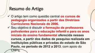 Resumo do Artigo
 O artigo tem como questão central os cursos de
pedagogia organizados a partir das Diretrizes
Curriculares Nacionais de 2006.
 Seu objetivo é discutir a formação de professores
polivalentes para a educação infantil e para os anos
iniciais do ensino fundamental oferecida nesses
cursos, a partir dos dados de pesquisa realizada em
instituições públicas e privadas do estado de São
Paulo, no período de 2012 a 2013, com apoio do
CNPq.
 
