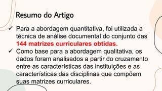 Resumo do Artigo
 Para a abordagem quantitativa, foi utilizada a
técnica de análise documental do conjunto das
144 matrizes curriculares obtidas.
 Como base para a abordagem qualitativa, os
dados foram analisados a partir do cruzamento
entre as características das instituições e as
características das disciplinas que compõem
suas matrizes curriculares.
 
