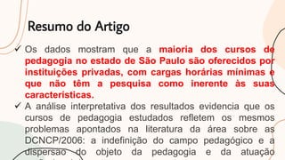 Resumo do Artigo
 Os dados mostram que a maioria dos cursos de
pedagogia no estado de São Paulo são oferecidos por
instituições privadas, com cargas horárias mínimas e
que não têm a pesquisa como inerente às suas
características.
 A análise interpretativa dos resultados evidencia que os
cursos de pedagogia estudados refletem os mesmos
problemas apontados na literatura da área sobre as
DCNCP/2006: a indefinição do campo pedagógico e a
dispersão do objeto da pedagogia e da atuação
 