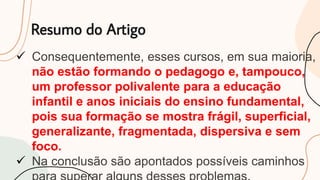 Resumo do Artigo
 Consequentemente, esses cursos, em sua maioria,
não estão formando o pedagogo e, tampouco,
um professor polivalente para a educação
infantil e anos iniciais do ensino fundamental,
pois sua formação se mostra frágil, superficial,
generalizante, fragmentada, dispersiva e sem
foco.
 Na conclusão são apontados possíveis caminhos
 