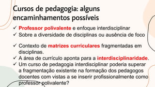 Cursos de pedagogia: alguns
encaminhamentos possíveis
 Sobre a diversidade de disciplinas ou ausência de foco
 Professor polivalente e enfoque interdisciplinar
 Contexto de matrizes curriculares fragmentadas em
disciplinas.
 A área de currículo aponta para a interdisciplinaridade.
 Um curso de pedagogia interdisciplinar poderia superar
a fragmentação existente na formação dos pedagogos
docentes com vistas a se inserir profissionalmente como
professor polivalente?
 