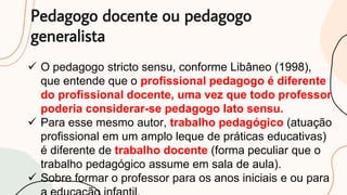 Pedagogo docente ou pedagogo
generalista
 O pedagogo stricto sensu, conforme Libâneo (1998),
que entende que o profissional pedagogo é diferente
do profissional docente, uma vez que todo professor
poderia considerar-se pedagogo lato sensu.
 Para esse mesmo autor, trabalho pedagógico (atuação
profissional em um amplo leque de práticas educativas)
é diferente de trabalho docente (forma peculiar que o
trabalho pedagógico assume em sala de aula).
 Sobre formar o professor para os anos iniciais e ou para
 