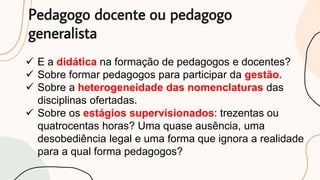Pedagogo docente ou pedagogo
generalista
 E a didática na formação de pedagogos e docentes?
 Sobre formar pedagogos para participar da gestão.
 Sobre a heterogeneidade das nomenclaturas das
disciplinas ofertadas.
 Sobre os estágios supervisionados: trezentas ou
quatrocentas horas? Uma quase ausência, uma
desobediência legal e uma forma que ignora a realidade
para a qual forma pedagogos?
 