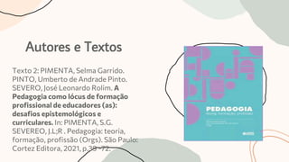 Autores e Textos
Texto 2: PIMENTA, Selma Garrido.
PINTO, Umberto de Andrade Pinto.
SEVERO, José Leonardo Rolim. A
Pedagogia como lócus de formação
profissional de educadores (as):
desafios epistemológicos e
curriculares. In: PIMENTA, S.G.
SEVEREO, J.L;R . Pedagogia: teoria,
formação, profissão (Orgs). São Paulo:
Cortez Editora, 2021, p.39 -72.
 