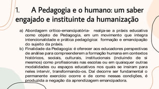 1. A Pedagogia e o humano: um saber
engajado e instituinte da humanização
a) Abordagem crítico-emancipatória- realça-se a práxis educativa
como objeto de Pedagogia, em um movimento que integra
intencionalidade e prática pedagógica: formação e emancipação
do sujeito da práxis.
b) Finalidade da Pedagogia: é oferecer aos educadores perspectivas
de análise para compreenderem a formação humana em contextos
históricos, sociais, culturais, institucionais (incluindo de si
mesmos) como profissionais nas escolas ou em quaisquer outras
modalidades ou espaços educativos nos quais se insiram para
neles intervir, transformando-os. Daí decorre ser fundamental o
permanente exercício ocorre e de como nessas condições, é
produzida a negação da aprendizagem emancipadora.
 