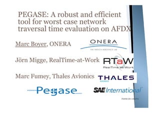 PEGASE: A robust and efficient
tool for worst case network
traversal time evaluation on AFDX
Marc Boyer, ONERA

Jörn Migge, RealTime-at-Work

Marc Fumey, Thales Avionics


                               PAPER 2011-01-2711
 