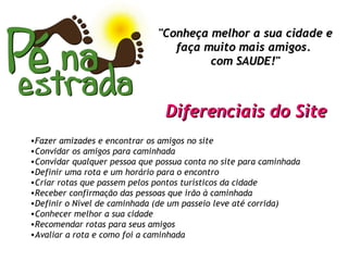 "Conheça melhor a sua cidade e faça muito mais amigos.  com SAUDE!" Fazer amizades e encontrar os amigos no site Convidar os amigos para caminhada Convidar qualquer pessoa que possua conta no site para caminhada Definir uma rota e um horário para o encontro Criar rotas que passem pelos pontos turísticos da cidade Receber confirmação das pessoas que irão à caminhada Definir o Nível de caminhada (de um passeio leve até corrida) Conhecer melhor a sua cidade Recomendar rotas para seus amigos Avaliar a rota e como foi a caminhada Diferenciais do Site 