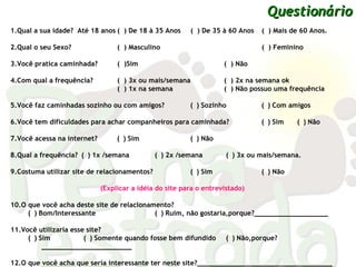 1.Qual a sua idade?  Até 18 anos (  )   De 18 à 35 Anos   (  )   De 35 à 60 Anos  (  )   Mais de 60 Anos. 2.Qual o seu Sexo?  (  )   Masculino   (  )   Feminino 3.Você pratica caminhada?  (  )Sim  (  )   Não  4.Com qual a frequência? (  )   3x ou mais/semana (  )   2x na semana ok   (  )   1x na semana   (  )   Não possuo uma frequência 5.Você faz caminhadas sozinho ou com amigos?   (  )   Sozinho    (  )   Com amigos 6.Você tem dificuldades para achar companheiros para caminhada?   (  )   Sim   (  )   Não  7.Você acessa na internet?  (  )   Sim    (  )   Não  8.Qual a frequência? (  )   1x /semana   (  )   2x /semana   (  )   3x ou mais/semana.  9.Costuma utilizar site de relacionamentos?   (  )   Sim    (  )   Não  (Explicar a idéia do site para o entrevistado) 10.O que você acha deste site de relacionamento? (  )   Bom/Interessante    (  )   Ruim, não gostaria,porque?__________________ 11.Você utilizaria esse site? (  )   Sim    (  )   Somente quando fosse bem difundido   (  )   Não,porque?______________________ 12.O que você acha que seria interessante ter neste site?_________________________________ Questionário 