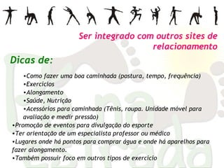 Como fazer uma boa caminhada (postura, tempo, frequência) Exercícios Alongamento Saúde, Nutrição Acessórios para caminhada (Tênis, roupa. Unidade móvel para avaliação e medir pressão) Promoção de eventos para divulgação do esporte Ter orientação de um especialista professor ou médico  Lugares onde há pontos para comprar água e onde há aparelhos para fazer alongamento.  Também possuir foco em outros tipos de exercício Ser integrado com outros sites de relacionamento Dicas de: 