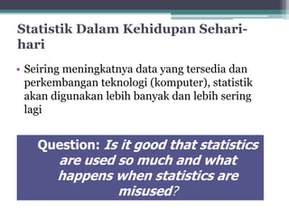 Statistik DalamKehidupan Sehari-hari 
• Seiring meningkatnya data yang tersedia dan 
perkembangan teknologi (komputer), statistik 
akan digunakan lebih banyak dan lebih sering 
lagi 
Question: Is it good that statistics 
are used so much and what 
happens when statistics are 
misused? 
 