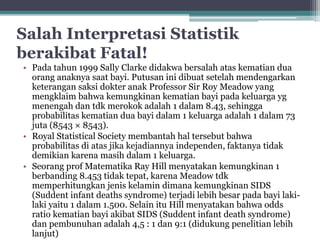 Salah Interpretasi Statistik 
berakibat Fatal! 
• Pada tahun 1999 Sally Clarke didakwa bersalah atas kematian dua 
orang anaknya saat bayi. Putusan ini dibuat setelah mendengarkan 
keterangan saksi dokter anak Professor Sir Roy Meadow yang 
mengklaim bahwa kemungkinan kematian bayi pada keluarga yg 
menengah dan tdk merokok adalah 1 dalam 8.43, sehingga 
probabilitas kematian dua bayi dalam 1 keluarga adalah 1 dalam 73 
juta (8543 × 8543). 
• Royal Statistical Society membantah hal tersebut bahwa 
probabilitas di atas jika kejadiannya independen, faktanya tidak 
demikian karena masih dalam 1 keluarga. 
• Seorang prof Matematika Ray Hill menyatakan kemungkinan 1 
berbanding 8.453 tidak tepat, karena Meadow tdk 
memperhitungkan jenis kelamin dimana kemungkinan SIDS 
(Suddent infant deaths syndrome) terjadi lebih besar pada bayi laki-laki 
yaitu 1 dalam 1.500. Selain itu Hill menyatakan bahwa odds 
ratio kematian bayi akibat SIDS (Suddent infant death syndrome) 
dan pembunuhan adalah 4,5 : 1 dan 9:1 (didukung penelitian lebih 
lanjut) 
 