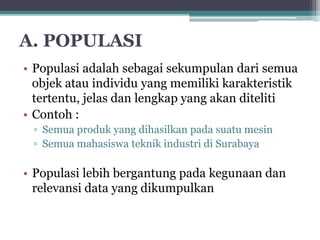 A. POPULASI 
• Populasi adalah sebagai sekumpulan dari semua 
objek atau individu yang memiliki karakteristik 
tertentu, jelas dan lengkap yang akan diteliti 
• Contoh : 
▫ Semua produk yang dihasilkan pada suatu mesin 
▫ Semua mahasiswa teknik industri di Surabaya 
• Populasi lebih bergantung pada kegunaan dan 
relevansi data yang dikumpulkan 
 