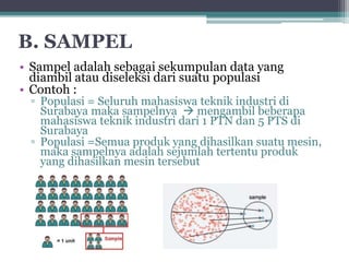 B. SAMPEL 
• Sampel adalah sebagai sekumpulan data yang 
diambil atau diseleksi dari suatu populasi 
• Contoh : 
▫ Populasi = Seluruh mahasiswa teknik industri di 
Surabaya maka sampelnya  mengambil beberapa 
mahasiswa teknik industri dari 1 PTN dan 5 PTS di 
Surabaya 
▫ Populasi =Semua produk yang dihasilkan suatu mesin, 
maka sampelnya adalah sejumlah tertentu produk 
yang dihasilkan mesin tersebut 
 