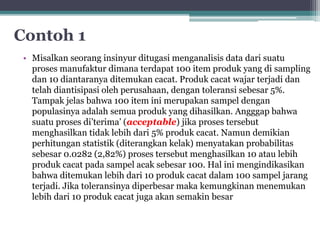 Contoh 1 
• Misalkan seorang insinyur ditugasi menganalisis data dari suatu 
proses manufaktur dimana terdapat 100 item produk yang di sampling 
dan 10 diantaranya ditemukan cacat. Produk cacat wajar terjadi dan 
telah diantisipasi oleh perusahaan, dengan toleransi sebesar 5%. 
Tampak jelas bahwa 100 item ini merupakan sampel dengan 
populasinya adalah semua produk yang dihasilkan. Angggap bahwa 
suatu proses di’terima’ (acceptable) jika proses tersebut 
menghasilkan tidak lebih dari 5% produk cacat. Namun demikian 
perhitungan statistik (diterangkan kelak) menyatakan probabilitas 
sebesar 0.0282 (2,82%) proses tersebut menghasilkan 10 atau lebih 
produk cacat pada sampel acak sebesar 100. Hal ini mengindikasikan 
bahwa ditemukan lebih dari 10 produk cacat dalam 100 sampel jarang 
terjadi. Jika toleransinya diperbesar maka kemungkinan menemukan 
lebih dari 10 produk cacat juga akan semakin besar 
 