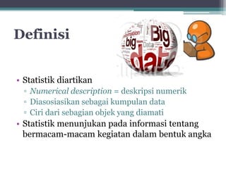 Definisi 
• Statistik diartikan 
▫ Numerical description = deskripsi numerik 
▫ Diasosiasikan sebagai kumpulan data 
▫ Ciri dari sebagian objek yang diamati 
• Statistik menunjukan pada informasi tentang 
bermacam-macam kegiatan dalam bentuk angka 
 