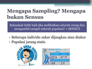 Mengapa Sampling? Mengapa 
bukan Sensus 
Bukankah lebih baik jika melibatkan seluruh orang dan 
mengambil sampel seluruh populasi? = SENSUS 
• Beberapa individu sukar dijangkau atau diukur 
• Populasi jarang statis 
 