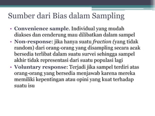 Sumber dari Bias dalam Sampling 
• Convenience sample. Individual yang mudah 
diakses dan cenderung mau dilibatkan dalam sampel 
• Non-response: jika hanya suatu fraction (yang tidak 
random) dari orang-orang yang disampling secara acak 
bersedia terlibat dalam suatu survei sehingga sampel 
akhir tidak representasi dari suatu populasi lagi 
• Voluntary response: Terjadi jika sampel terdiri atas 
orang-orang yang bersedia menjawab karena mereka 
memiliki kepentingan atau opini yang kuat terhadap 
suatu isu 
 