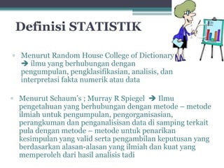 Definisi STATISTIK 
▫ Menurut Random House College of Dictionary 
 ilmu yang berhubungan dengan 
pengumpulan, pengklasifikasian, analisis, dan 
interpretasi fakta numerik atau data 
▫ Menurut Schaum’s ; Murray R Spiegel  Ilmu 
pengetahuan yang berhubungan dengan metode – metode 
ilmiah untuk pengumpulan, pengorganisasian, 
perangkuman dan penganalisisan data di samping terkait 
pula dengan metode – metode untuk penarikan 
kesimpulan yang valid serta pengambilan keputusan yang 
berdasarkan alasan-alasan yang ilmiah dan kuat yang 
memperoleh dari hasil analisis tadi 
 