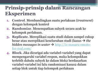 Prinsip-prinsip dalam Rancangan 
Eksperimen 
1. Control. Membandingkan suatu perlakuan (treatment) 
dengan kelompok kontrol 
2. Randomize. Menempatkan subyek secara acak ke 
kelompok perlakuan. 
3. Replicate. Mereplikasi suatu studi dalam sampel cukup 
besar atau mereplikasi keseluruhan studi (kasus  the 
hidden messages in water  http://is-masaru-emoto-for- 
real.com/ 
4. Block. Jika dicurigai ada variabel-variabel yang dapat 
mempengaruhi variabel respon, maka kelompokkan 
terlebih dahulu subyek ke dalam blok2 berdasarkan 
variabel-variabel ini lalu randomisasi kasus2 dalam 
setiap blok untuk tiap kelompok perlakuan 
 