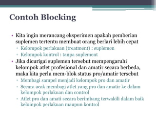 Contoh Blocking 
• Kita ingin merancang eksperimen apakah pemberian 
suplemen tertentu membuat orang berlari lebih cepat 
▫ Kelompok perlakuan (treatment) : suplemen 
▫ Kelompok kontrol : tanpa suplement 
• Jika dicurigai suplemen tersebut mempengaruhi 
kelompok atlet profesional dan amatir secara berbeda, 
maka kita perlu mem-blok status pro/amatir tersebut 
▫ Membagi sampel menjadi kelompok pro dan amatir 
▫ Secara acak membagi atlet yang pro dan amatir ke dalam 
kelompok perlakuan dan control 
▫ Atlet pro dan amati secara berimbang terwakili dalam baik 
kelompok perlakuan maupun kontrol 
 