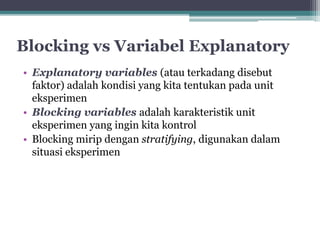 Blocking vs Variabel Explanatory 
• Explanatory variables (atau terkadang disebut 
faktor) adalah kondisi yang kita tentukan pada unit 
eksperimen 
• Blocking variables adalah karakteristik unit 
eksperimen yang ingin kita kontrol 
• Blocking mirip dengan stratifying, digunakan dalam 
situasi eksperimen 
 