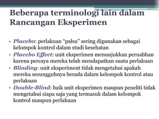 Beberapa terminologi lain dalam 
Rancangan Eksperimen 
• Placebo: perlakuan “palsu” sering digunakan sebagai 
kelompok kontrol dalam studi kesehatan 
• Placebo Effect: unit eksperimen menunjukkan peruabhan 
karena percaya mereka telah mendapatkan suatu perlakuan 
• Blinding: unit eksperiment tidak mengetahui apakah 
mereka sesungguhnya berada dalam kelompok kontrol atau 
perlakuan 
• Double-Blind: baik unit eksperimen maupun peneliti tidak 
mengetahui siapa saja yang termasuk dalam kelompok 
kontrol maupun perlakuan 
 