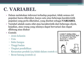 C. VARIABEL 
• Dalam melakukan inferensi terhadap populasi, tidak semua ciri 
populasi harus diketahui, hanya satu atau beberapa karakteristik 
populasi yang perlu diketahui, yang disebut sebagai VARIABEL 
• Variabel adalah suatu sifat atau karakteristik dari beberapa obyek, 
kejadian, atau orang yang nilainya dapat bervariasi dan dapat 
dihitung atau diukur 
• Contoh: 
▫ Jenis kelamin 
▫ Usia 
▫ Suku bangsa 
▫ Tinggi badan 
▫ Tingkat pendidikan 
▫ Kecacatan produk (ya/tidak dalam contoh 1) 
▫ Berat batang (contoh 2) 
 