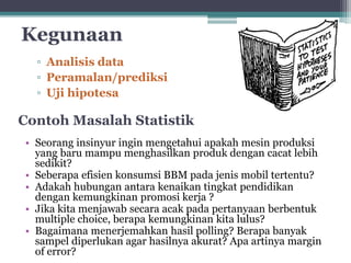 Kegunaan 
▫ Analisis data 
▫ Peramalan/prediksi 
▫ Uji hipotesa 
Contoh Masalah Statistik 
• Seorang insinyur ingin mengetahui apakah mesin produksi 
yang baru mampu menghasilkan produk dengan cacat lebih 
sedikit? 
• Seberapa efisien konsumsi BBM pada jenis mobil tertentu? 
• Adakah hubungan antara kenaikan tingkat pendidikan 
dengan kemungkinan promosi kerja ? 
• Jika kita menjawab secara acak pada pertanyaan berbentuk 
multiple choice, berapa kemungkinan kita lulus? 
• Bagaimana menerjemahkan hasil polling? Berapa banyak 
sampel diperlukan agar hasilnya akurat? Apa artinya margin 
of error? 
 