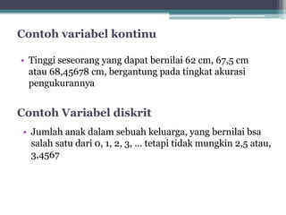 Contoh variabel kontinu 
• Tinggi seseorang yang dapat bernilai 62 cm, 67,5 cm 
atau 68,45678 cm, bergantung pada tingkat akurasi 
pengukurannya 
Contoh Variabel diskrit 
• Jumlah anak dalam sebuah keluarga, yang bernilai bsa 
salah satu dari 0, 1, 2, 3, … tetapi tidak mungkin 2,5 atau, 
3,4567 
 