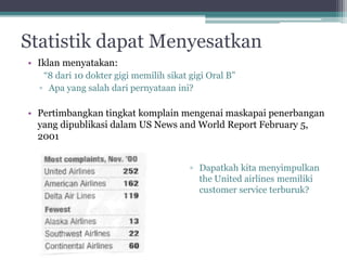 Statistik dapat Menyesatkan 
• Iklan menyatakan: 
“8 dari 10 dokter gigi memilih sikat gigi Oral B” 
▫ Apa yang salah dari pernyataan ini? 
• Pertimbangkan tingkat komplain mengenai maskapai penerbangan 
yang dipublikasi dalam US News and World Report February 5, 
2001 
▫ Dapatkah kita menyimpulkan 
the United airlines memiliki 
customer service terburuk? 
 