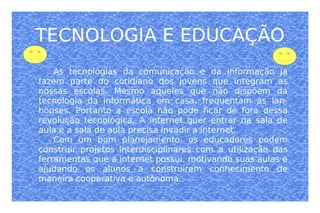 TECNOLOGIA E EDUCAÇÃO As tecnologias da comunicação e da informação já fazem parte do cotidiano dos jovens que integram as nossas escolas. Mesmo aqueles que não dispõem da tecnologia da informática em casa, frequentam as lan-houses. Portanto a escola não pode ficar de fora dessa revolução tecnológica. A internet quer entrar na sala de aula e a sala de aula precisa invadir a internet. Com um bom planejamento, os educadores podem construir projetos interdisciplinares com a utilização das ferramentas que a internet possui, motivando suas aulas e ajudando os alunos a construirem conhecimento de maneira cooperativa e autônoma. 