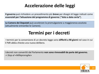 24
Il governo può richiedere un procedimento più breve per disegni di legge indicati come
essenziali per l’attuazione del programma di governo [“Voto a data certa”].
Accelerazione delle leggi
La Camera dei Deputati può accelerare la promulgazione a maggioranza assoluta
(attualmente entrambe le Camere).
Termini per i decreti
I termini per la conversione di un decreto legge sono differiti a 90 giorni nel caso in cui
il PdR abbia chiesto una nuova delibera.
I decreti non convertiti dal Parlamento non sono rinnovabili da parte del governo.
-> Stop al «Milleproroghe»
 