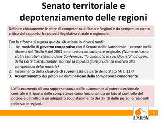 30
Senato territoriale e
depotenziamento delle regioni
Con la riforma si supera questa situazione in diversi modi:
1. Un modello di governo cooperativo con il Senato delle Autonomie – carente nella
riforma del Titolo V del 2001 e nel testo costituzionale originale. (Numerosi sono
stati i tentativi: sistema delle Conferenze, “la chiamata in sussidiarietà” ad opera
della Corte Costituzionale, nonché la copiosa giurisprudenza relativa alla
competenza delle materie)
2. Inserimento della clausola di supremazia da parte dello Stato (Art. 117)
3. Accentramento dei poteri ed eliminazione della competenza concorrente
Definire chiaramente le sfere di competenza di Stato e Regioni è da sempre un punto
critico del rapporto fra potestà legislativa statale e regionale.
L’affiancamento di una rappresentanza delle autonomie al potere decisionale
centrale e il riparto delle competenze sono funzionali da un lato al controllo del
potere e dall’altro a un adeguato soddisfacimento dei diritti delle persone residenti
nelle varie regioni.
 