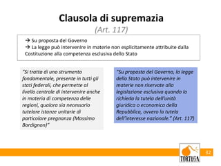 32
Clausola di supremazia
(Art. 117)
 Su proposta del Governo
 La legge può intervenire in materie non esplicitamente attribuite dalla
Costituzione alla competenza esclusiva dello Stato
“Si tratta di uno strumento
fondamentale, presente in tutti gli
stati federali, che permette al
livello centrale di intervenire anche
in materia di competenza delle
regioni, qualora sia necessario
tutelare istanze unitarie di
particolare pregnanza (Massimo
Bordignon)”
“Su proposta del Governo, la legge
dello Stato può intervenire in
materie non riservate alla
legislazione esclusiva quando lo
richieda la tutela dell’unità
giuridica o economica della
Repubblica, ovvero la tutela
dell’interesse nazionale.” (Art. 117)
 