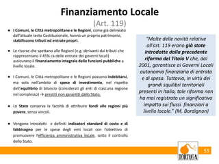 33
Finanziamento Locale
(Art. 119)
● I Comuni, le Città metropolitane e le Regioni, come già delineato
dall’attuale testo Costituzionale, hanno un proprio patrimonio,
stabiliscono tributi ed entrate propri.
● Le risorse che spettano alle Regioni (e.g. derivanti dai tributi che
rappresentano il 45% ca delle entrate dei governi locali)
assicurano il finanziamento integrale delle funzioni pubbliche a
livello locale.
● I Comuni, le Città metropolitane e le Regioni possono indebitarsi,
ma solo nell’ambito di spese di investimento, nel rispetto
dell’equilibrio di bilancio (considerati gli enti di ciascuna regione
nel complesso) → prestiti non garantiti dallo Stato.
● Lo Stato conserva la facoltà di attribuire fondi alle regioni più
povere, senza vincoli.
● Vengono introdotti e definiti indicatori standard di costo e di
fabbisogno per le spese degli enti locali con l’obiettivo di
promuovere l’efficienza amministrativa locale, sotto il controllo
dello Stato.
“Molte delle novità relative
all’art. 119 erano già state
introdotte dalla precedente
riforma del Titolo V che, dal
2001, garantisce ai Governi Locali
autonomia finanziaria di entrata
e di spesa. Tuttavia, in virtù dei
grandi squilibri territoriali
presenti in Italia, tale riforma non
ha mai registrato un significativo
impatto sui flussi finanziari a
livello locale.” (M. Bordignon)
 
