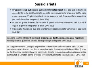 34
Sussidiarietà
● Il Governo può subentrare agli amministratori locali nei casi già indicati nel
precedente testo costituzionale ma solo successivamente al parere del Senato,
espresso entro 15 giorni dalla richiesta avanzata dal Governo (fatta eccezione
per casi di motivata urgenza) (Art. 120)
● In casi di grave dissesto finanziario, è previsto l’allontanamento dei titolari di
organi di governo regionali e locali (Art. 120)
● Il Consiglio Regionale può ora avanzare proposte alla sola Camera dei Deputati.
(Art. 121)
Vengono inoltre introdotti dei limiti ai compensi dei titolari degli organi Regionali:
non superiori a quelli dei sindaci dei capoluoghi di regione (Art .122)
Lo scioglimento del Consiglio Regionale e la rimozione del Presidente della Giunta
possono essere disposti con decreto motivato dal Presidente della Repubblica (come
da Costituzione in vigore) previo parere del Senato (e non da una Commissione mista
di Deputati e Senatori come prevede invece l’attuale testo costituzionale) (Art. 126)
 