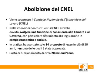 Abolizione del CNEL
• Viene soppresso il Consiglio Nazionale dell’Economia e del
Lavoro (CNEL)
• Nelle intenzioni dei costituenti il CNEL avrebbe
dovuto svolgere una funzione di consulenza alle Camere e al
Governo, con particolare riferimento alla legislazione in
campo economico e sociale.
• In pratica, ha avanzato solo 14 proposte di legge in più di 50
anni, nessuna delle quali è stata approvata.
• Costo di funzionamento di circa 20 milioni l’anno.
36
 