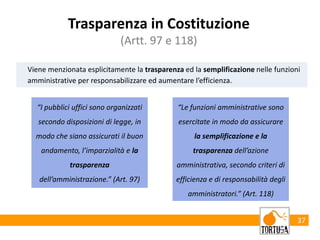 37
Viene menzionata esplicitamente la trasparenza ed la semplificazione nelle funzioni
amministrative per responsabilizzare ed aumentare l’efficienza.
Trasparenza in Costituzione
(Artt. 97 e 118)
“I pubblici uffici sono organizzati
secondo disposizioni di legge, in
modo che siano assicurati il buon
andamento, l’imparzialità e la
trasparenza
dell’amministrazione.” (Art. 97)
“Le funzioni amministrative sono
esercitate in modo da assicurare
la semplificazione e la
trasparenza dell’azione
amministrativa, secondo criteri di
efficienza e di responsabilità degli
amministratori.” (Art. 118)
 
