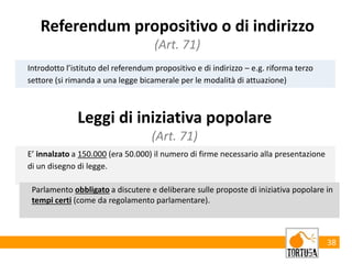 38
Introdotto l’istituto del referendum propositivo e di indirizzo – e.g. riforma terzo
settore (si rimanda a una legge bicamerale per le modalità di attuazione)
Referendum propositivo o di indirizzo
(Art. 71)
Leggi di iniziativa popolare
(Art. 71)
E’ innalzato a 150.000 (era 50.000) il numero di firme necessario alla presentazione
di un disegno di legge.
Parlamento obbligato a discutere e deliberare sulle proposte di iniziativa popolare in
tempi certi (come da regolamento parlamentare).
 