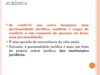 JURÍDICA
 de conferir aos seres humanos uma
personalidade jurídica, também é capaz de
conferir a um conjunto de pessoas ou bens,
uma personalidade.
 É uma questão de conveniência da vida social.
 Portanto, a personalidade jurídica é mais um fruto
da própria ordem jurídica, das instituições
jurídicas.
 