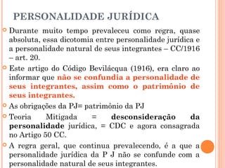 PERSONALIDADE JURÍDICA
 Durante muito tempo prevaleceu como regra, quase
absoluta, essa dicotomia entre personalidade jurídica e
a personalidade natural de seus integrantes – CC/1916
– art. 20.
 Este artigo do Código Bevilácqua (1916), era claro ao
informar que não se confundia a personalidade de
seus integrantes, assim como o patrimônio de
seus integrantes.
 As obrigações da PJ= patrimônio da PJ
 Teoria Mitigada = desconsideração da
personalidade jurídica, = CDC e agora consagrada
no Artigo 50 CC.
 A regra geral, que continua prevalecendo, é a que a
personalidade jurídica da P J não se confunde com a
personalidade natural de seus integrantes.
 