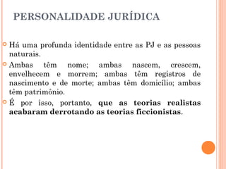 PERSONALIDADE JURÍDICA
 Há uma profunda identidade entre as PJ e as pessoas
naturais.
 Ambas têm nome; ambas nascem, crescem,
envelhecem e morrem; ambas têm registros de
nascimento e de morte; ambas têm domicílio; ambas
têm patrimônio.
 É por isso, portanto, que as teorias realistas
acabaram derrotando as teorias ficcionistas.
 