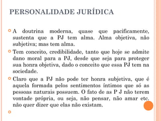 PERSONALIDADE JURÍDICA
 A doutrina moderna, quase que pacificamente,
sustenta que a PJ tem alma. Alma objetiva, não
subjetiva; mas tem alma.
 Tem conceito, credibilidade, tanto que hoje se admite
dano moral para a PJ, desde que seja para proteger
sua honra objetiva, dado o conceito que essa PJ tem na
sociedade.
 Claro que a PJ não pode ter honra subjetiva, que é
aquela formada pelos sentimentos íntimos que só as
pessoas naturais possuem. O fato de as P J não terem
vontade própria, ou seja, não pensar, não amar etc.
não quer dizer que elas não existam.
  
 