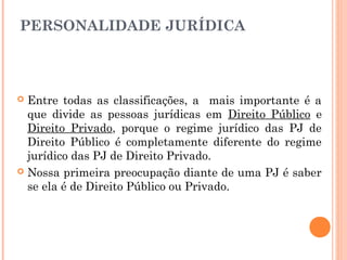 PERSONALIDADE JURÍDICA
 Entre todas as classificações, a mais importante é a
que divide as pessoas jurídicas em Direito Público e
Direito Privado, porque o regime jurídico das PJ de
Direito Público é completamente diferente do regime
jurídico das PJ de Direito Privado.
 Nossa primeira preocupação diante de uma PJ é saber
se ela é de Direito Público ou Privado.
 