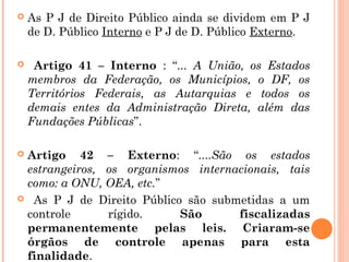  As P J de Direito Público ainda se dividem em P J
de D. Público Interno e P J de D. Público Externo.
 Artigo 41 – Interno : “... A União, os Estados
membros da Federação, os Municípios, o DF, os
Territórios Federais, as Autarquias e todos os
demais entes da Administração Direta, além das
Fundações Públicas”.
 Artigo 42 – Externo: “....São os estados
estrangeiros, os organismos internacionais, tais
como: a ONU, OEA, etc.”
 As P J de Direito Público são submetidas a um
controle rígido. São fiscalizadas
permanentemente pelas leis. Criaram-se
órgãos de controle apenas para esta
finalidade.
 
