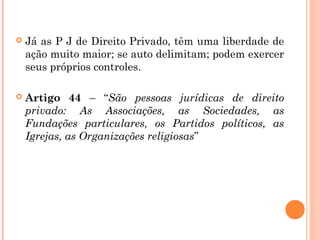  Já as P J de Direito Privado, têm uma liberdade de
ação muito maior; se auto delimitam; podem exercer
seus próprios controles.
 Artigo 44 – “São pessoas jurídicas de direito
privado: As Associações, as Sociedades, as
Fundações particulares, os Partidos políticos, as
Igrejas, as Organizações religiosas”
 