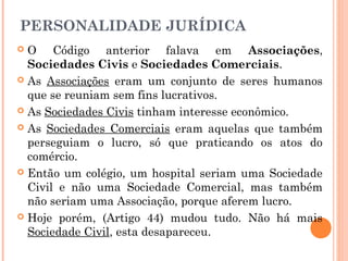 PERSONALIDADE JURÍDICA
 O Código anterior falava em Associações,
Sociedades Civis e Sociedades Comerciais.
 As Associações eram um conjunto de seres humanos
que se reuniam sem fins lucrativos.
 As Sociedades Civis tinham interesse econômico.
 As Sociedades Comerciais eram aquelas que também
perseguiam o lucro, só que praticando os atos do
comércio.
 Então um colégio, um hospital seriam uma Sociedade
Civil e não uma Sociedade Comercial, mas também
não seriam uma Associação, porque aferem lucro.
 Hoje porém, (Artigo 44) mudou tudo. Não há mais
Sociedade Civil, esta desapareceu.
 