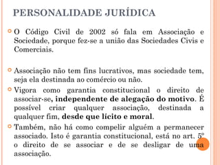 PERSONALIDADE JURÍDICA
 O Código Civil de 2002 só fala em Associação e
Sociedade, porque fez-se a união das Sociedades Civis e
Comerciais.
 Associação não tem fins lucrativos, mas sociedade tem,
seja ela destinada ao comércio ou não.
 Vigora como garantia constitucional o direito de
associar-se, independente de alegação do motivo. É
possível criar qualquer associação, destinada a
qualquer fim, desde que lícito e moral.
 Também, não há como compelir alguém a permanecer
associado. Isto é garantia constitucional, está no art. 5º
o direito de se associar e de se desligar de uma
associação.
 