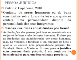 PESSOA JURÍDICA
 Doutrina: Capanema, 2010.
 Conjunto de seres humanos ou de bens
constituídos sob a forma da lei e aos quais se
confere uma personalidade distinta da
personalidade dos seus integrantes.
 Pessoas Jurídicas constituídas por bens?
 As fundações são pessoas jurídicas representando um
conjunto de bens e não de seres humanos. É claro que
as fundações são administradas por seres humanos,
mas, na verdade, a fundação é um conjunto de bens o
qual a lei confere uma personalidade própria. Ex.
Fundação Roberto Marinho. É uma pessoa jurídica
com personalidade própria, é um conjunto de
bens alocados para um determinado propósito.
 